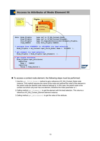 13
To access a context node element, the following steps must be performed:
1.Use the get_Child_Node() method to get a reference of If_Wd_Context_Node node
instance. This method requires the name of the node and optional the index of the element in
the parent node the desired node instance belongs to. In this case, the parent node is the
context root which only ever has one element, therefore the index parameter is 1.
2.Calling method get_Element() to get the element with the lead selection. This returns a
reference of If_Wd_Context_Element element instance.
3.Calling method get_Attribute() to get the value of the attribute.
© SAP AG 2005, ABAP Web Dynpro
Access to Attribute of Node Element III
Flights
..nCARRID
CONNID2CARRID
CONNID1CARRID
CONNID
Context Root
0Default
Element
data: Node_Flights type ref to If_Wd_Context_Node,
Elem_Flights type ref to If_Wd_Context_Element,
Stru_Flights type If_Componentcontroller=>Element_Flights,
Item_CARRID like Stru_Flights-CARRID.
* navigate from <CONTEXT> to <FLIGHTS> via lead selection
Node_Flights = wd_Context->get_Child_Node( Name = `FLIGHTS` ).
* get element via lead selection
Elem_Flights = Node_Flights->get_Element( ).
* get single attribute
Elem_Flights->get_Attribute(
exporting
Name = `CARRID`
importing
Value = Item_Carrid ).
 