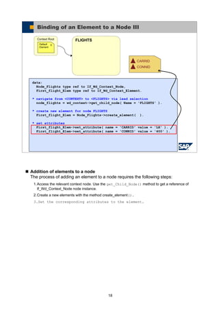 18
Addition of elements to a node
The process of adding an element to a node requires the following steps:
1.Access the relevant context node. Use the get_Child_Node() method to get a reference of
If_Wd_Context_Node node instance.
2.Create a new elements with the method create_element().
3.Set the corresponding attributes to the element.
© SAP AG 2005, ABAP Web Dynpro
Binding of an Element to a Node III
FLIGHTSContext Root
0Default
Element
CARRID
CONNID
data:
Node_Flights type ref to If_Wd_Context_Node,
First_flight_Elem type ref to If_Wd_Context_Element.
* navigate from <CONTEXT> to <FLIGHTS> via lead selection
node_flights = wd_context->get_child_node( Name = 'FLIGHTS' ).
* create new element for node FLIGHTS
First_flight_Elem = Node_Flights->create_element( ).
* set attributes
First_flight_Elem->set_attribute( name = 'CARRID' value = 'LH' ).
First_flight_Elem->set_attribute( name = 'CONNID' value = '400' ).
 