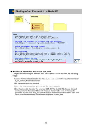 19
Addition of element as a structure to a node
The process of adding an element as a structure to a node requires the following
steps:
1.Access the relevant context node. Use the get_Child_Node() method to get a reference of
If_Wd_Context_Node node instance.
2.Fill the required structure elements.
3.Set the corresponding attributes to the element.
4.Bind the element to the node. The parameter SET_INITIAL_ELEMENTS allows to delete all
existing elements of a node and bind only the actual element to the node. In this case the
parameter must be set to abap_true (default value). If the element should be added to the node
as an additional element then the parameter must be set to abap_false.
© SAP AG 2005, ABAP Web Dynpro
FLIGHTSContext Root
0Default
Element
CARRID
CONNID
1
Binding of an Element to a Node IV
data:
Node_Flights type ref to If_Wd_Context_Node,
First_flight_Elem type ref to If_Wd_Context_Element.
* navigate from <CONTEXT> to <FLIGHTS> via lead selection
node_flights = wd_context->get_child_node( Name = 'FLIGHTS' ).
* create new element for node FLIGHTS
First_flight_Elem = Node_Flights->create_element( ).
* set attributes
First_flight_Elem->set_attribute( name = 'CARRID' value = 'LH' ).
First_flight_Elem->set_attribute( name = 'CONNID' value = '400' ).
* bind first element to node
Node_Flights->bind_element( new_item = First_flight_Elem
SET_INITIAL_ELEMENTS = abap_false ).
 