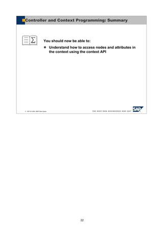 22
© SAP AG 2005, ABAP Web Dynpro
You should now be able to:
Understand how to access nodes and attributes in
the context using the context API
Controller and Context Programming: Summary
 