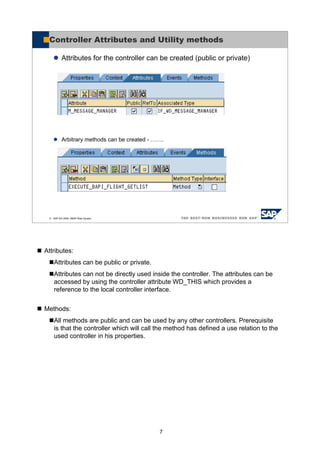 7
Attributes:
Attributes can be public or private.
Attributes can not be directly used inside the controller. The attributes can be
accessed by using the controller attribute WD_THIS which provides a
reference to the local controller interface.
Methods:
All methods are public and can be used by any other controllers. Prerequisite
is that the controller which will call the method has defined a use relation to the
used controller in his properties.
© SAP AG 2005, ABAP Web Dynpro
Controller Attributes and Utility methods
Attributes for the controller can be created (public or private)
Arbitrary methods can be created - …….
 