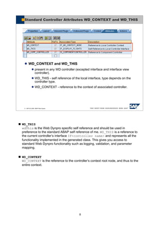 8
WD_THIS
wdThis is the Web Dynpro specific self reference and should be used in
preference to the standard ABAP self reference of me. WD_THIS is a reference to
the current controller’s interface IF<controller name> and represents all the
functionality implemented in the generated class. This gives you access to
standard Web Dynpro functionality such as logging, validation, and parameter
mapping.
WD_CONTEXT
WD_CONTEXT is the reference to the controller’s context root node, and thus to the
entire context.
© SAP AG 2005, ABAP Web Dynpro
Standard Controller Attributes WD_CONTEXT and WD_THIS
WD_CONTEXT and WD_THIS
present in any WD controller (excepted interface and interface view
controller).
WD_THIS - self reference of the local interface, type depends on the
controller type.
WD_CONTEXT - reference to the context of associated controller.
 