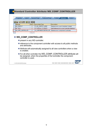 9
© SAP AG 2005, ABAP Web Dynpro
Standard Controller Attribute WD_COMP_CONTROLLER
WD_COMP_CONTROLLER
present in any WD controller.
reference to the component controller with access to all public methods
and attributes.
Attribute will automatically assigned to all view controllers when a view
is created.
For all other controller the WD_COMP_CONTROLLER attribute will
be assigned, when the properties of the controller the component
controller is used.
 