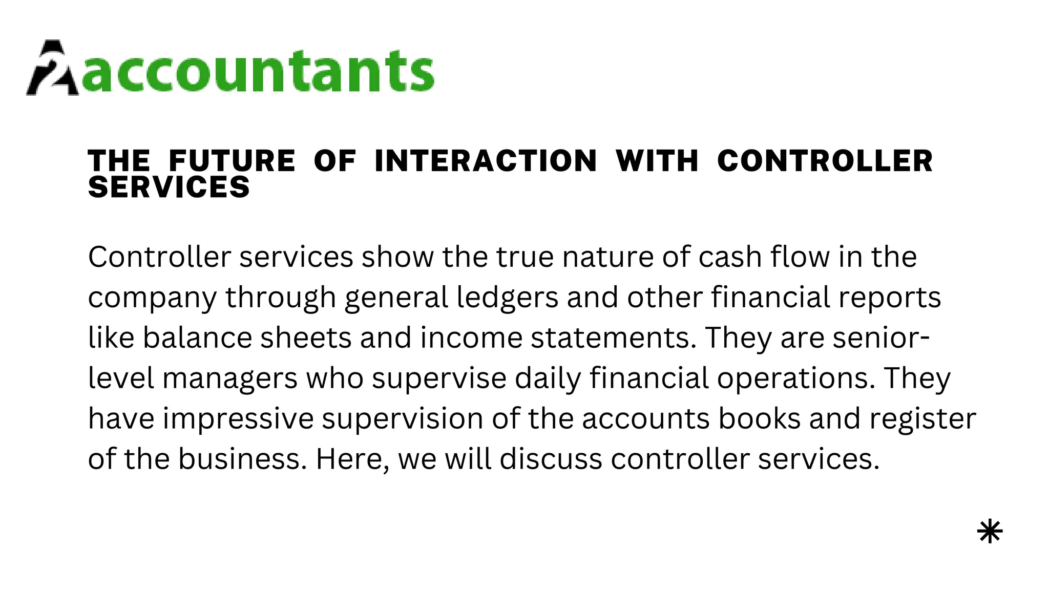 THE FUTURE OF INTERACTION WITH CONTROLLER
SERVICES
Controller services show the true nature of cash flow in the
company through general ledgers and other financial reports
like balance sheets and income statements. They are senior-
level managers who supervise daily financial operations. They
have impressive supervision of the accounts books and register
of the business. Here, we will discuss controller services.
 