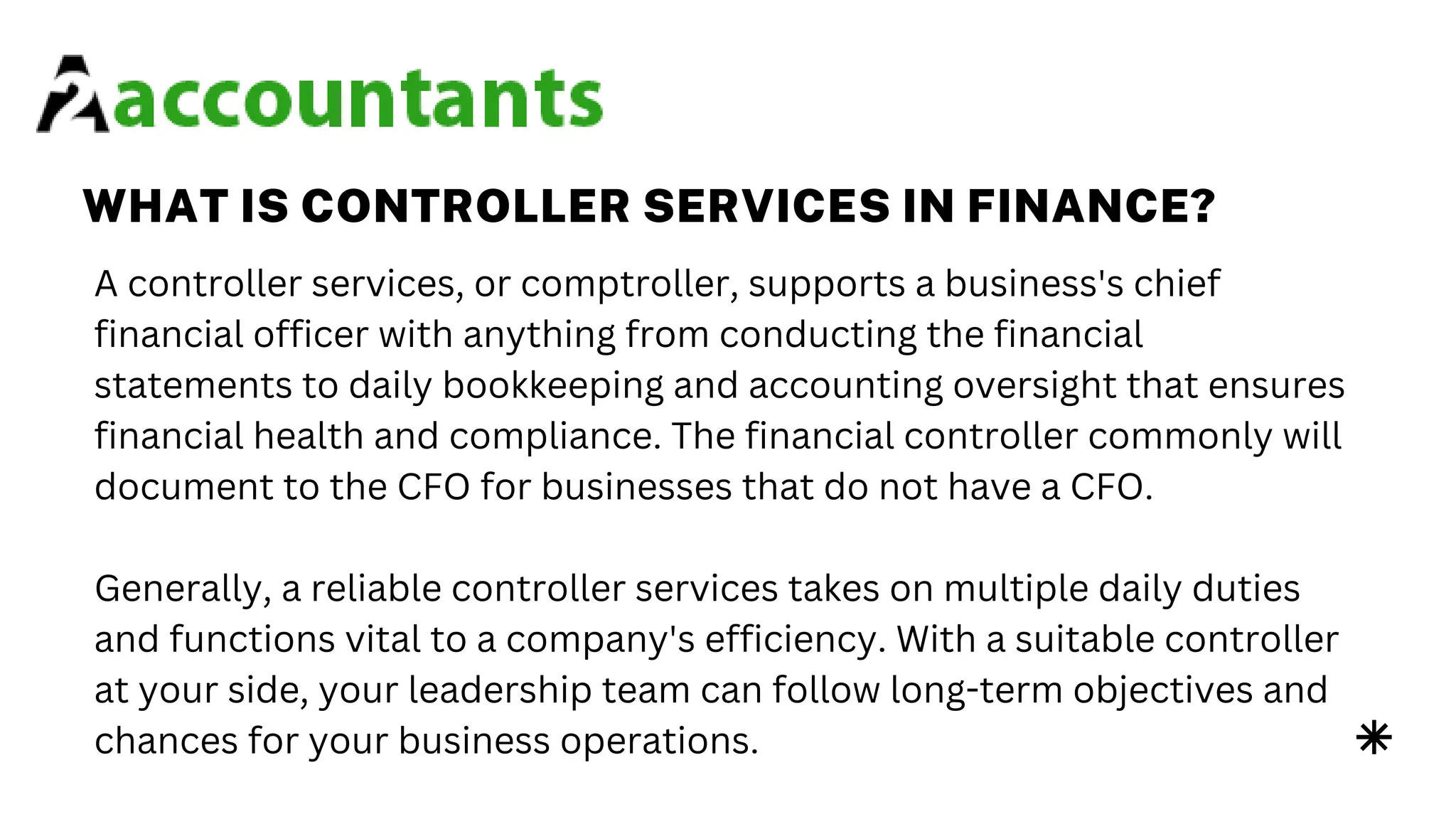 WHAT IS CONTROLLER SERVICES IN FINANCE?
A controller services, or comptroller, supports a business's chief
financial officer with anything from conducting the financial
statements to daily bookkeeping and accounting oversight that ensures
financial health and compliance. The financial controller commonly will
document to the CFO for businesses that do not have a CFO.
Generally, a reliable controller services takes on multiple daily duties
and functions vital to a company's efficiency. With a suitable controller
at your side, your leadership team can follow long-term objectives and
chances for your business operations.
 