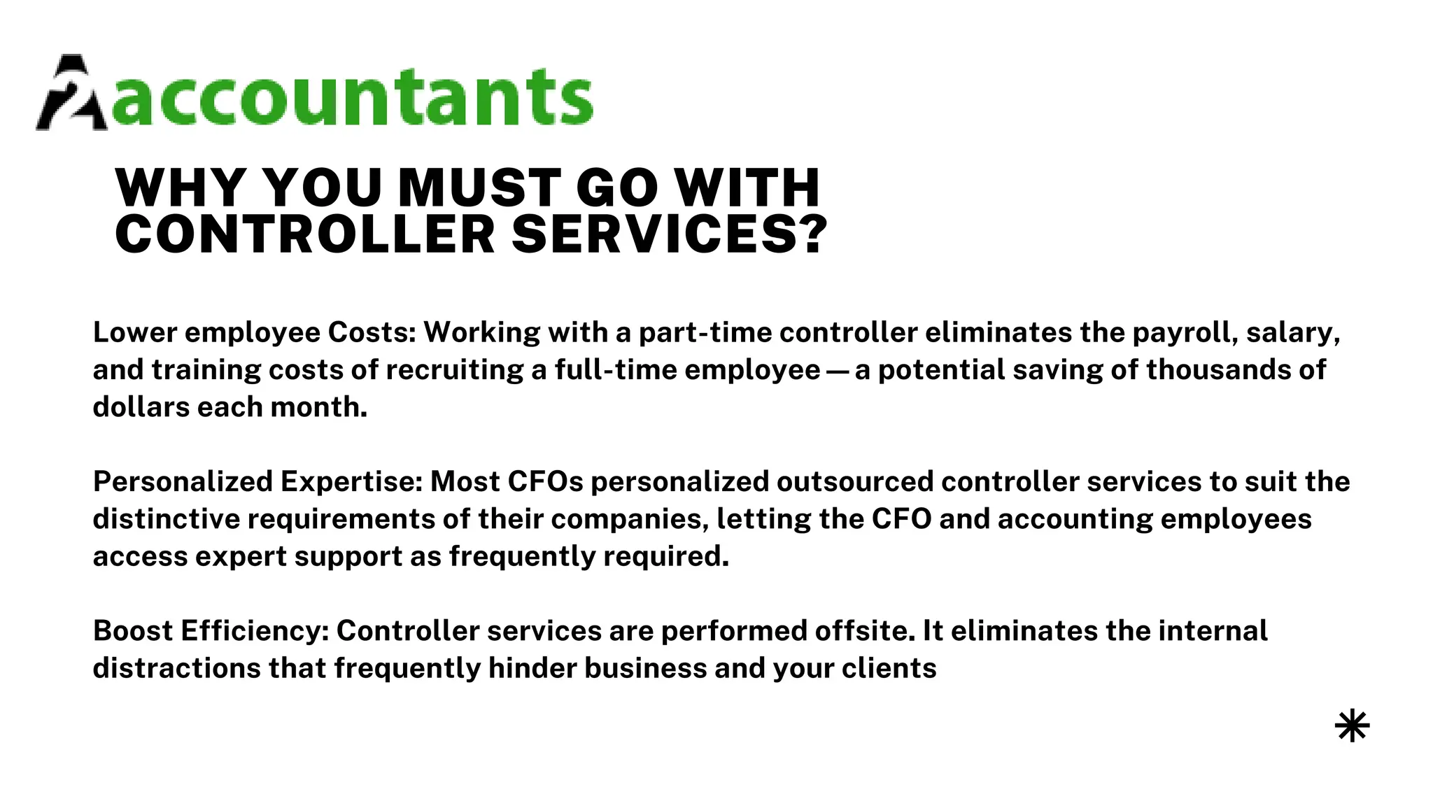 WHY YOU MUST GO WITH
CONTROLLER SERVICES?
Lower employee Costs: Working with a part-time controller eliminates the payroll, salary,
and training costs of recruiting a full-time employee—a potential saving of thousands of
dollars each month.
Personalized Expertise: Most CFOs personalized outsourced controller services to suit the
distinctive requirements of their companies, letting the CFO and accounting employees
access expert support as frequently required.
Boost Efficiency: Controller services are performed offsite. It eliminates the internal
distractions that frequently hinder business and your clients
 