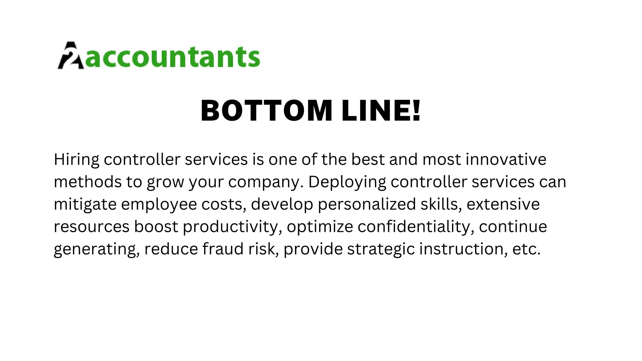 BOTTOM LINE!
Hiring controller services is one of the best and most innovative
methods to grow your company. Deploying controller services can
mitigate employee costs, develop personalized skills, extensive
resources boost productivity, optimize confidentiality, continue
generating, reduce fraud risk, provide strategic instruction, etc.
 