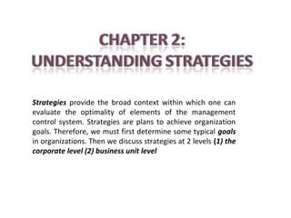 Strategies provide the broad context within which one can
evaluate the optimality of elements of the management
control system. Strategies are plans to achieve organization
goals. Therefore, we must first determine some typical goals
in organizations. Then we discuss strategies at 2 levels (1) the
corporate level (2) business unit level

 