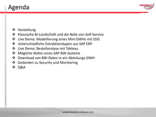 Agenda










Vorstellung
Klassische BI-Landschaft und die Rolle von Self-Service
Live Demo: Modellierung eines Mini-DWHs mit SSIS
Unterschiedliche Extraktionstypen aus SAP ERP
Live Demo: Bestellanalyse mit Tableau
Mögliche Rollen eines SAP-BW-Systems
Download von BW-Daten in ein Abteilungs-DWH
Gedanken zu Security und Monitoring
Q&A

www.theobald-software.com

3

 
