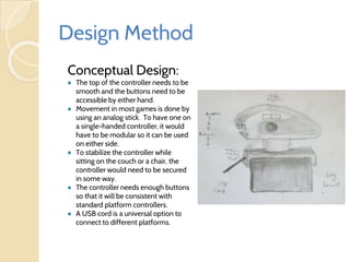 Design Method
Conceptual Design:
● The top of the controller needs to be
smooth and the buttons need to be
accessible by either hand.
● Movement in most games is done by
using an analog stick. To have one on
a single-handed controller, it would
have to be modular so it can be used
on either side.
● To stabilize the controller while
sitting on the couch or a chair, the
controller would need to be secured
in some way.
● The controller needs enough buttons
so that it will be consistent with
standard platform controllers.
● A USB cord is a universal option to
connect to different platforms.
 