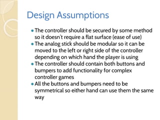 Design Assumptions
●The controller should be secured by some method
so it doesn’t require a flat surface (ease of use)
●The analog stick should be modular so it can be
moved to the left or right side of the controller
depending on which hand the player is using
●The controller should contain both buttons and
bumpers to add functionality for complex
controller games
●All the buttons and bumpers need to be
symmetrical so either hand can use them the same
way
 