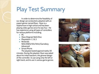 Play Test Summary
In order to determine the feasibility of
our design we conducted a playtest with an
expert gamer named Ryan. Ryan is a
Sophomore in high school and has been
playing video games since he was four. He
has experience using all types of controllers
for various platforms including:
● PC
● Xbox Original/360/One
● Playstation 1, 2 & 3
● Nintendo
NES/SNES/Wii/WiiU/Gameboy
Advanced
● Smart Phone
The playtest lasted approximately 30
minutes. During the playtest, Ryan was asked
about his initial reactions, the general design
of the controller, its use using only the left or
right hand, and its use in various game genres.
 