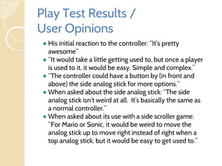Play Test Results /
User Opinions
● His initial reaction to the controller: “It’s pretty
awesome”
● “It would take a little getting used to, but once a player
is used to it, it would be easy. Simple and complex.”
● “The controller could have a button by (in front and
above) the side analog stick for more options.”
● When asked about the side analog stick: “The side
analog stick isn’t weird at all. It’s basically the same as
a normal controller.”
● When asked about its use with a side scroller game:
“For Mario or Sonic, it would be weird to move the
analog stick up to move right instead of right when a
top analog stick, but it would be easy to get used to.”
 