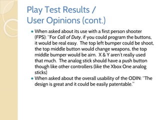 Play Test Results /
User Opinions (cont.)
● When asked about its use with a first person shooter
(FPS): “For Call of Duty, if you could program the buttons,
it would be real easy. The top left bumper could be shoot,
the top middle button would change weapons, the top
middle bumper would be aim. X & Y aren’t really used
that much. The analog stick should have a push button
though like other controllers (like the Xbox One analog
sticks)
● When asked about the overall usability of the ODIN: “The
design is great and it could be easily patentable.”
 