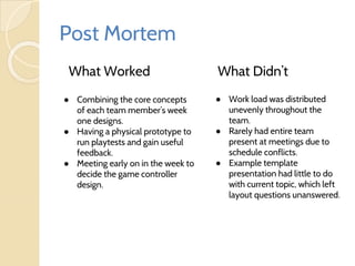 Post Mortem
What Worked What Didn’t
● Work load was distributed
unevenly throughout the
team.
● Rarely had entire team
present at meetings due to
schedule conflicts.
● Example template
presentation had little to do
with current topic, which left
layout questions unanswered.
● Combining the core concepts
of each team member’s week
one designs.
● Having a physical prototype to
run playtests and gain useful
feedback.
● Meeting early on in the week to
decide the game controller
design.
 