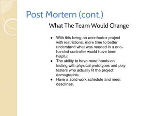 Post Mortem (cont.)
What The Team Would Change
● With this being an unorthodox project
with restrictions, more time to better
understand what was needed in a one-
handed controller would have been
helpful.
● The ability to have more hands-on
testing with physical prototypes and play
testers who actually fit the project
demographic.
● Have a solid work schedule and meet
deadlines.
 