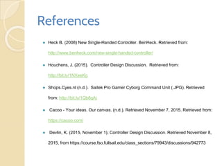 References
● Heck B. (2008) New Single-Handed Controller. BenHeck. Retrieved from:
http://www.benheck.com/new-single-handed-controller/
● Houchens, J. (2015). Controller Design Discussion. Retrieved from:
http://bit.ly/1NXeeKg
● Shops.Cyes.nl (n.d.). Saitek Pro Gamer Cyborg Command Unit (.JPG). Retrieved
from: http://bit.ly/1Qb8qAj
● Cacoo - Your ideas. Our canvas. (n.d.). Retrieved November 7, 2015. Retrieved from:
https://cacoo.com/
● Devlin, K. (2015, November 1). Controller Design Discussion. Retrieved November 8,
2015, from https://course.fso.fullsail.edu/class_sections/79943/discussions/942773
 