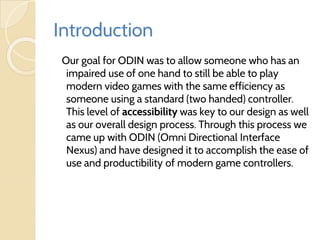 Introduction
Our goal for ODIN was to allow someone who has an
impaired use of one hand to still be able to play
modern video games with the same efficiency as
someone using a standard (two handed) controller.
This level of accessibility was key to our design as well
as our overall design process. Through this process we
came up with ODIN (Omni Directional Interface
Nexus) and have designed it to accomplish the ease of
use and productibility of modern game controllers.
 