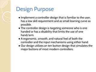 Design Purpose
● Implement a controller design that is familiar to the user,
has a low skill requirement and as small learning curve as
possible.
● The controller design is targeting someone who is one
handed or has a disability that limits the use of one
hand/arm.
● A ergonomic, smooth, and natural feel of both the
controller and the input mechanisms using either hand.
● Our design utilizes an ten button design that simulates the
major buttons of most modern controllers.
 