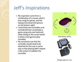 Jeff’s Inspirations
● My inspiration came from a
combination of a mouse, which I
love using for games, and the
Cyborg Command Unit (picture
on the bottom right)
● I took those two controllers and
considered how I would play a
game using only one hand and
while sitting on the couch (which
is where most gamers play
consoles)
● My conclusion was that the
controller would need to be
attached the the user in some
way so that playing didn’t require
a flat surface to stabilize the
controller
(shops.cyes.nl, n.d.)
(Houchens, 2015)
 