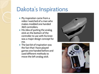 Dakota’s Inspirations
● My inspiration came from a
video I watched of a man who
makes modded one handed
360 controllers.
● His idea of putting the analog
stick on the bottom of the
controller to use with his knee
was a major design concept for
me.
● The last bit of inspiration was
the fact that I have played
games one handed before and
used different methods to
move the left analog stick.
 