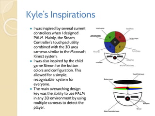 Kyle’s Inspirations
● I was inspired by several current
controllers when I designed
PALM. Mainly, the Steam
Controller’s touchpad utility
combined with the 3D area
cameras similar to the Microsoft
Kinect system.
● I was also inspired by the child
game Simon for the button
colors and configuration. This
allowed for a simple,
recognizable system for
everyone.
● The main overarching design
key was the ability to use PALM
in any 3D environment by using
multiple cameras to detect the
player.
 