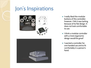 Jon’s Inspirations
● I really liked the modular
buttons of this controller;
however, I felt it was lacking
because of its flat design. It
does not look comfortable
to use.
● I think a modular controller
with a more ergonomic
design would be great!
● I wanted a controller for
one handed use and to fit
comfortably in a person's
hand.
 