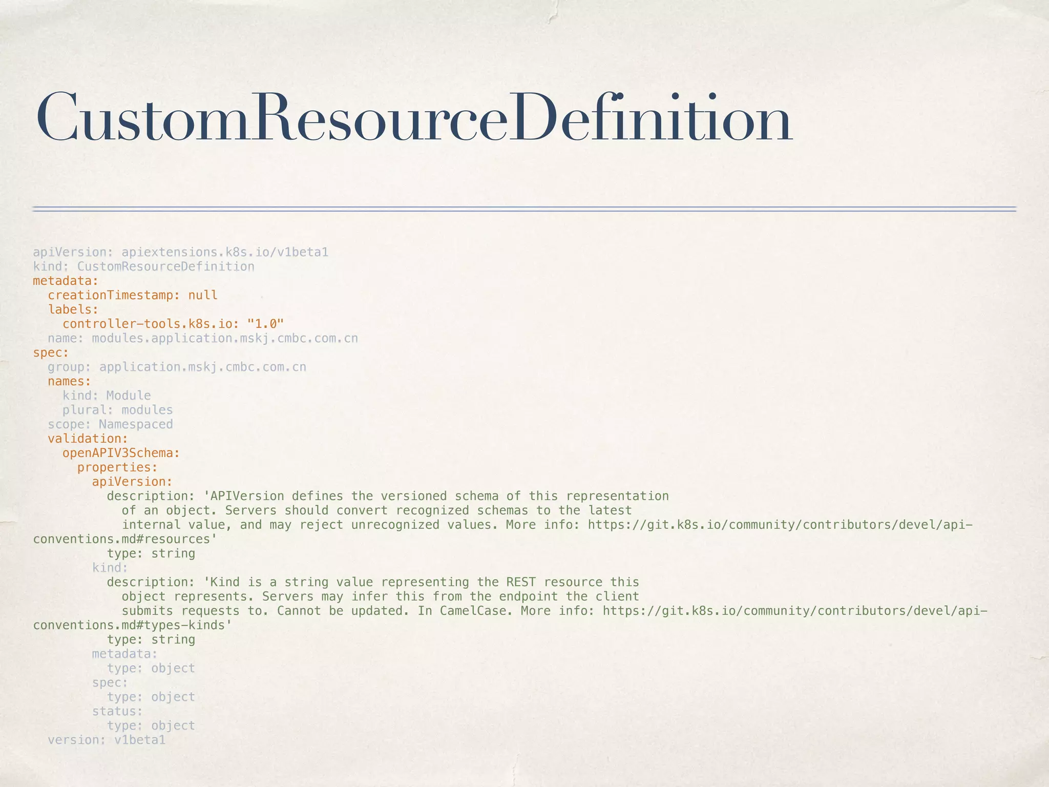 CustomResourceDefinition
apiVersion: apiextensions.k8s.io/v1beta1
kind: CustomResourceDefinition
metadata:
creationTimestamp: null
labels:
controller-tools.k8s.io: "1.0"
name: modules.application.mskj.cmbc.com.cn
spec:
group: application.mskj.cmbc.com.cn
names:
kind: Module
plural: modules
scope: Namespaced
validation:
openAPIV3Schema:
properties:
apiVersion:
description: 'APIVersion defines the versioned schema of this representation
of an object. Servers should convert recognized schemas to the latest
internal value, and may reject unrecognized values. More info: https://git.k8s.io/community/contributors/devel/api-
conventions.md#resources'
type: string
kind:
description: 'Kind is a string value representing the REST resource this
object represents. Servers may infer this from the endpoint the client
submits requests to. Cannot be updated. In CamelCase. More info: https://git.k8s.io/community/contributors/devel/api-
conventions.md#types-kinds'
type: string
metadata:
type: object
spec:
type: object
status:
type: object
version: v1beta1
 