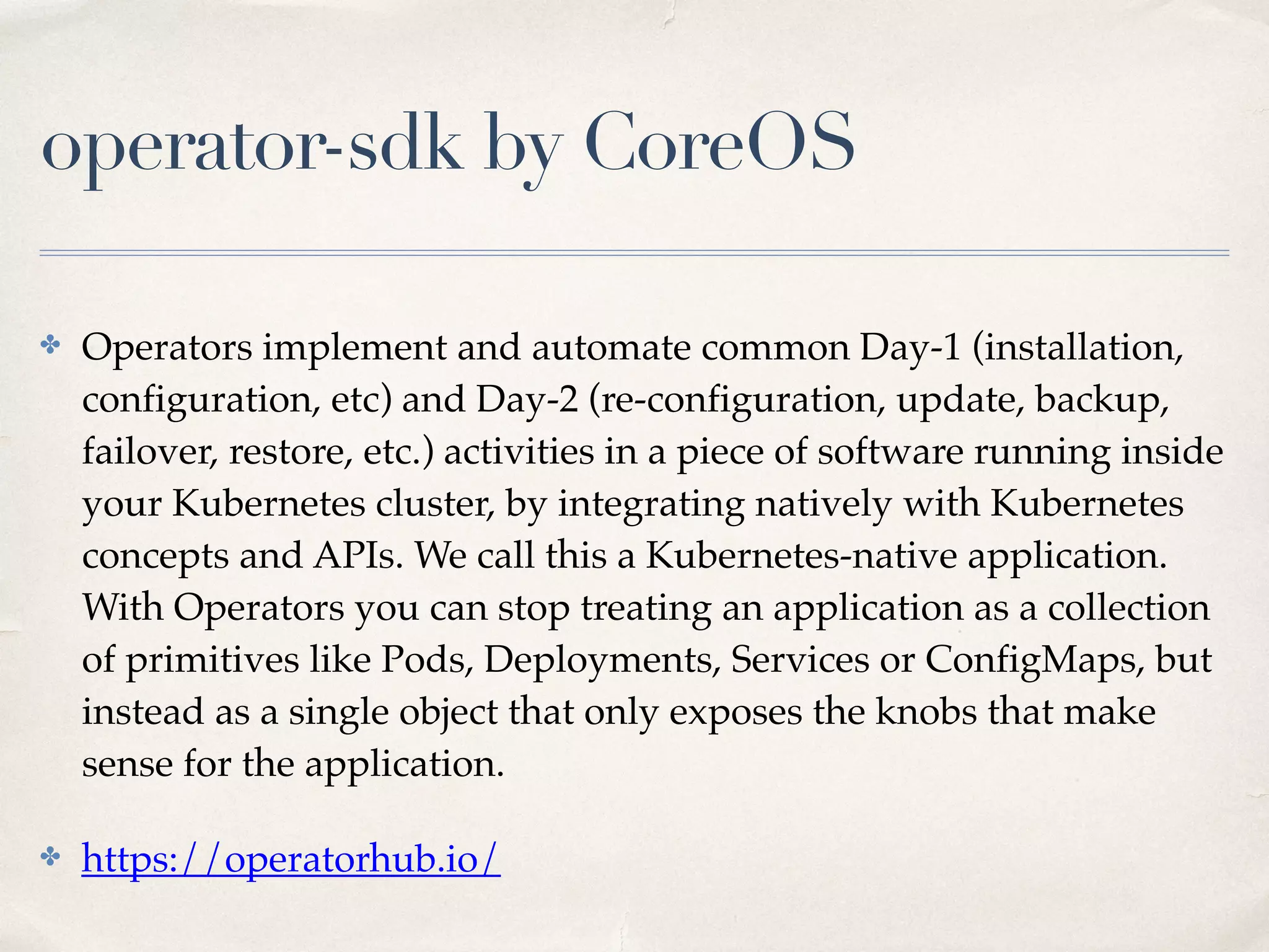 operator-sdk by CoreOS
✤ Operators implement and automate common Day-1 (installation,
configuration, etc) and Day-2 (re-configuration, update, backup,
failover, restore, etc.) activities in a piece of software running inside
your Kubernetes cluster, by integrating natively with Kubernetes
concepts and APIs. We call this a Kubernetes-native application.
With Operators you can stop treating an application as a collection
of primitives like Pods, Deployments, Services or ConfigMaps, but
instead as a single object that only exposes the knobs that make
sense for the application.
✤ https://operatorhub.io/
 