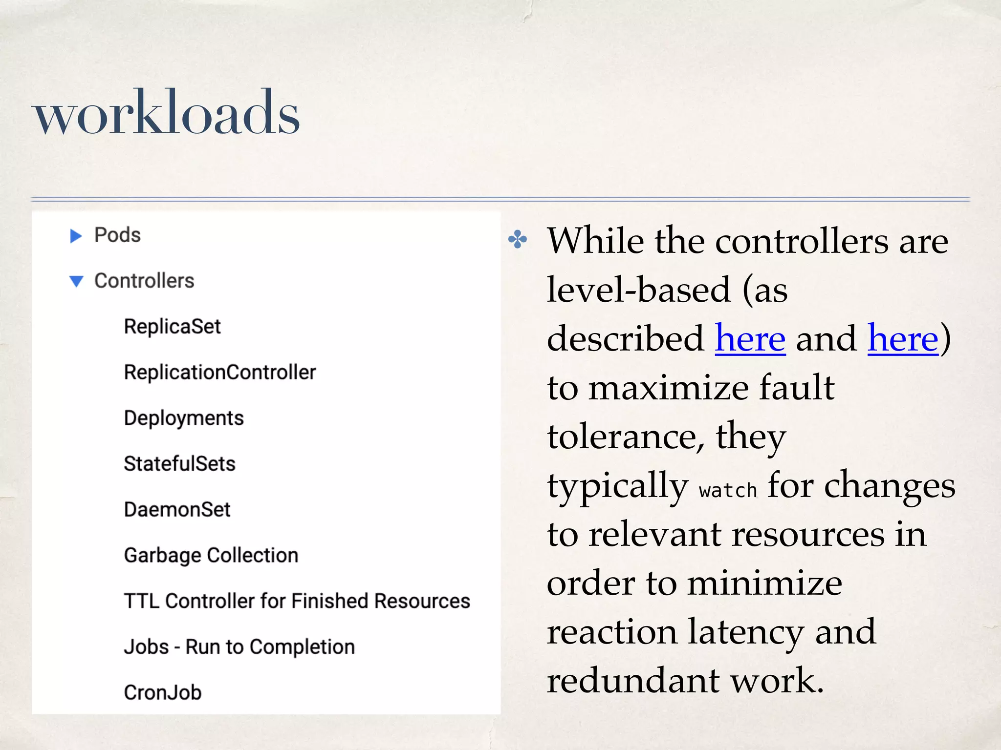workloads
✤ While the controllers are
level-based (as
described here and here)
to maximize fault
tolerance, they
typically watch for changes
to relevant resources in
order to minimize
reaction latency and
redundant work.
 