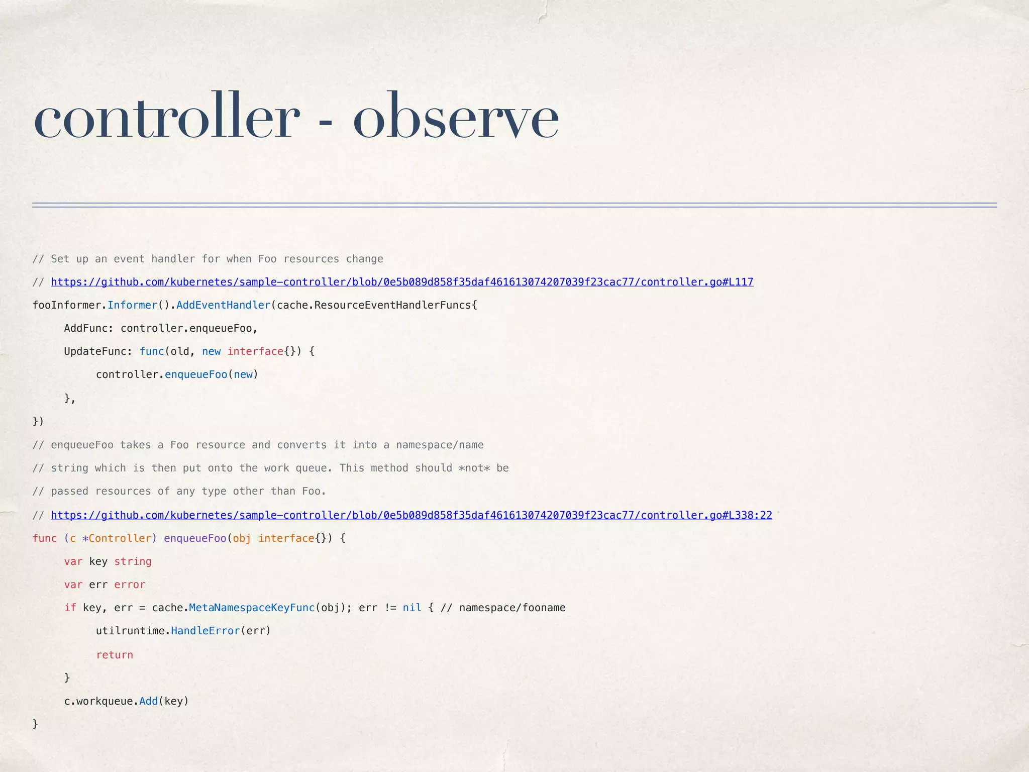 controller - observe
// Set up an event handler for when Foo resources change
// https://github.com/kubernetes/sample-controller/blob/0e5b089d858f35daf461613074207039f23cac77/controller.go#L117
fooInformer.Informer().AddEventHandler(cache.ResourceEventHandlerFuncs{
AddFunc: controller.enqueueFoo,
UpdateFunc: func(old, new interface{}) {
controller.enqueueFoo(new)
},
})
// enqueueFoo takes a Foo resource and converts it into a namespace/name
// string which is then put onto the work queue. This method should *not* be
// passed resources of any type other than Foo.
// https://github.com/kubernetes/sample-controller/blob/0e5b089d858f35daf461613074207039f23cac77/controller.go#L338:22
func (c *Controller) enqueueFoo(obj interface{}) {
var key string
var err error
if key, err = cache.MetaNamespaceKeyFunc(obj); err != nil { // namespace/fooname
utilruntime.HandleError(err)
return
}
c.workqueue.Add(key)
}
 