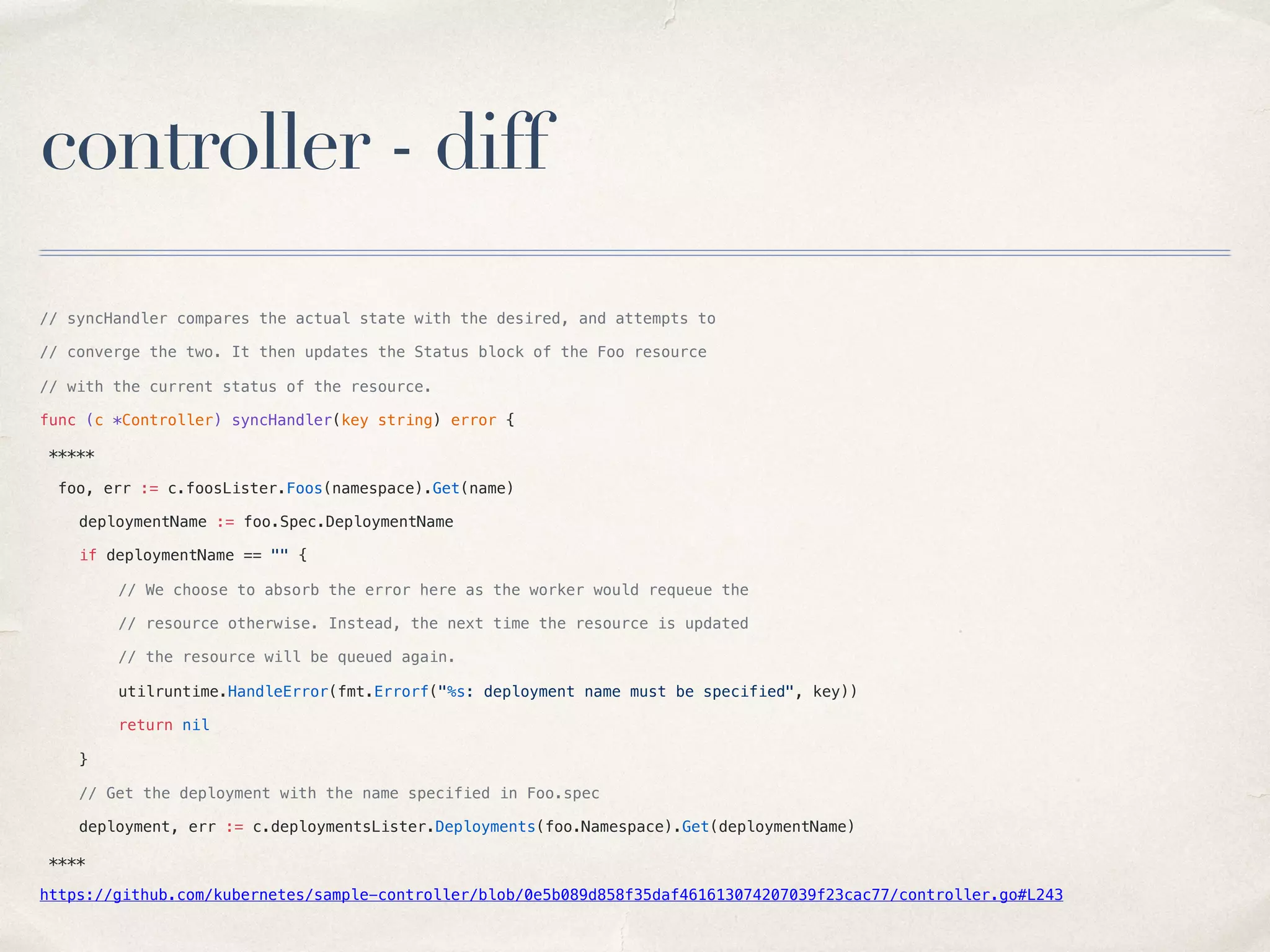 controller - diff
// syncHandler compares the actual state with the desired, and attempts to
// converge the two. It then updates the Status block of the Foo resource
// with the current status of the resource.
func (c *Controller) syncHandler(key string) error {
*****
foo, err := c.foosLister.Foos(namespace).Get(name)
deploymentName := foo.Spec.DeploymentName
if deploymentName == "" {
// We choose to absorb the error here as the worker would requeue the
// resource otherwise. Instead, the next time the resource is updated
// the resource will be queued again.
utilruntime.HandleError(fmt.Errorf("%s: deployment name must be specified", key))
return nil
}
// Get the deployment with the name specified in Foo.spec
deployment, err := c.deploymentsLister.Deployments(foo.Namespace).Get(deploymentName)
****
https://github.com/kubernetes/sample-controller/blob/0e5b089d858f35daf461613074207039f23cac77/controller.go#L243
 