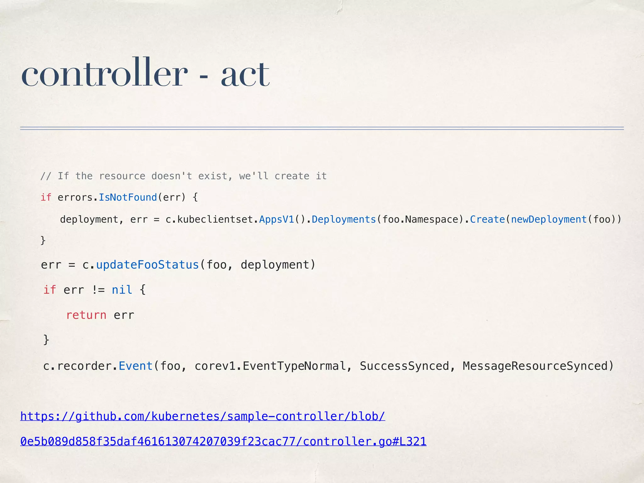 controller - act
// If the resource doesn't exist, we'll create it
if errors.IsNotFound(err) {
deployment, err = c.kubeclientset.AppsV1().Deployments(foo.Namespace).Create(newDeployment(foo))
}
err = c.updateFooStatus(foo, deployment)
if err != nil {
return err
}
c.recorder.Event(foo, corev1.EventTypeNormal, SuccessSynced, MessageResourceSynced)
https://github.com/kubernetes/sample-controller/blob/
0e5b089d858f35daf461613074207039f23cac77/controller.go#L321
 