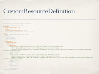 CustomResourceDefinition
apiVersion: apiextensions.k8s.io/v1beta1
kind: CustomResourceDefinition
metadata:
creationTimestamp: null
labels:
controller-tools.k8s.io: "1.0"
name: modules.application.mskj.cmbc.com.cn
spec:
group: application.mskj.cmbc.com.cn
names:
kind: Module
plural: modules
scope: Namespaced
validation:
openAPIV3Schema:
properties:
apiVersion:
description: 'APIVersion defines the versioned schema of this representation
of an object. Servers should convert recognized schemas to the latest
internal value, and may reject unrecognized values. More info: https://git.k8s.io/community/contributors/devel/api-
conventions.md#resources'
type: string
kind:
description: 'Kind is a string value representing the REST resource this
object represents. Servers may infer this from the endpoint the client
submits requests to. Cannot be updated. In CamelCase. More info: https://git.k8s.io/community/contributors/devel/api-
conventions.md#types-kinds'
type: string
metadata:
type: object
spec:
type: object
status:
type: object
version: v1beta1
 