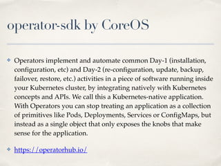 operator-sdk by CoreOS
✤ Operators implement and automate common Day-1 (installation,
configuration, etc) and Day-2 (re-configuration, update, backup,
failover, restore, etc.) activities in a piece of software running inside
your Kubernetes cluster, by integrating natively with Kubernetes
concepts and APIs. We call this a Kubernetes-native application.
With Operators you can stop treating an application as a collection
of primitives like Pods, Deployments, Services or ConfigMaps, but
instead as a single object that only exposes the knobs that make
sense for the application.
✤ https://operatorhub.io/
 