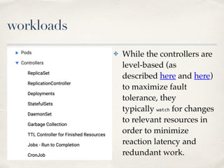 workloads
✤ While the controllers are
level-based (as
described here and here)
to maximize fault
tolerance, they
typically watch for changes
to relevant resources in
order to minimize
reaction latency and
redundant work.
 