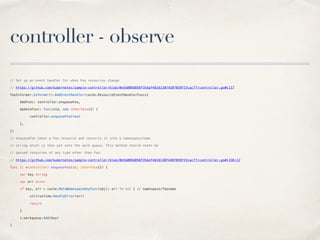 controller - observe
// Set up an event handler for when Foo resources change
// https://github.com/kubernetes/sample-controller/blob/0e5b089d858f35daf461613074207039f23cac77/controller.go#L117
fooInformer.Informer().AddEventHandler(cache.ResourceEventHandlerFuncs{
AddFunc: controller.enqueueFoo,
UpdateFunc: func(old, new interface{}) {
controller.enqueueFoo(new)
},
})
// enqueueFoo takes a Foo resource and converts it into a namespace/name
// string which is then put onto the work queue. This method should *not* be
// passed resources of any type other than Foo.
// https://github.com/kubernetes/sample-controller/blob/0e5b089d858f35daf461613074207039f23cac77/controller.go#L338:22
func (c *Controller) enqueueFoo(obj interface{}) {
var key string
var err error
if key, err = cache.MetaNamespaceKeyFunc(obj); err != nil { // namespace/fooname
utilruntime.HandleError(err)
return
}
c.workqueue.Add(key)
}
 
