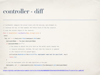 controller - diff
// syncHandler compares the actual state with the desired, and attempts to
// converge the two. It then updates the Status block of the Foo resource
// with the current status of the resource.
func (c *Controller) syncHandler(key string) error {
*****
foo, err := c.foosLister.Foos(namespace).Get(name)
deploymentName := foo.Spec.DeploymentName
if deploymentName == "" {
// We choose to absorb the error here as the worker would requeue the
// resource otherwise. Instead, the next time the resource is updated
// the resource will be queued again.
utilruntime.HandleError(fmt.Errorf("%s: deployment name must be specified", key))
return nil
}
// Get the deployment with the name specified in Foo.spec
deployment, err := c.deploymentsLister.Deployments(foo.Namespace).Get(deploymentName)
****
https://github.com/kubernetes/sample-controller/blob/0e5b089d858f35daf461613074207039f23cac77/controller.go#L243
 
