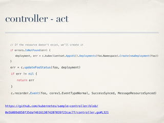 controller - act
// If the resource doesn't exist, we'll create it
if errors.IsNotFound(err) {
deployment, err = c.kubeclientset.AppsV1().Deployments(foo.Namespace).Create(newDeployment(foo))
}
err = c.updateFooStatus(foo, deployment)
if err != nil {
return err
}
c.recorder.Event(foo, corev1.EventTypeNormal, SuccessSynced, MessageResourceSynced)
https://github.com/kubernetes/sample-controller/blob/
0e5b089d858f35daf461613074207039f23cac77/controller.go#L321
 