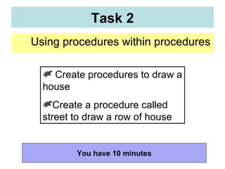 Using procedures within procedures  Task 2 Create procedures to draw a house Create a procedure called street to draw a row of house You have 10 minutes 