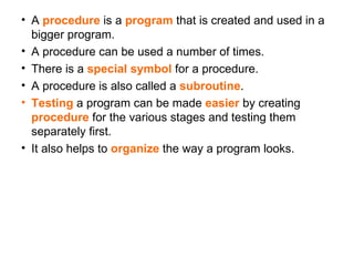 A  procedure  is a  program  that is created and used in a bigger program. A procedure can be used a number of times. There is a  special symbol  for a procedure. A procedure is also called a  subroutine .  Testing  a program can be made  easier  by creating  procedure  for the various stages and testing them separately first. It also helps to  organize  the way a program looks. 