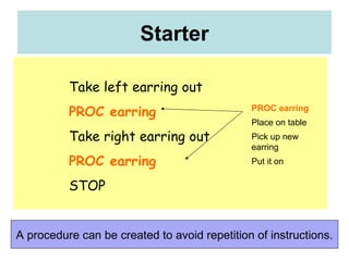 Starter A procedure can be created to avoid repetition of instructions. Take left earring out PROC earring Take right earring out PROC earring STOP PROC earring Place on table Pick up new earring Put it on 