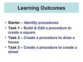 Learning Outcomes Starter –  Identify procedures Task 1 –  Build & Edit a procedure to create a square Task 2 –  Create a procedure to draw a house Task 3 –  Create a procedure to create a street 