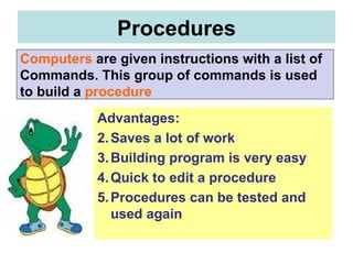 Advantages:  Saves a lot of work Building program is very easy Quick to edit a procedure Procedures can be tested and used again Procedures Computers   are given instructions with a list of  Commands. This group of commands is used  to build a   procedure 