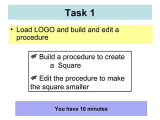 Load LOGO and build and edit a procedure Task 1 You have 10 minutes Build a procedure to create  a  Square  Edit the procedure to make the square smaller 