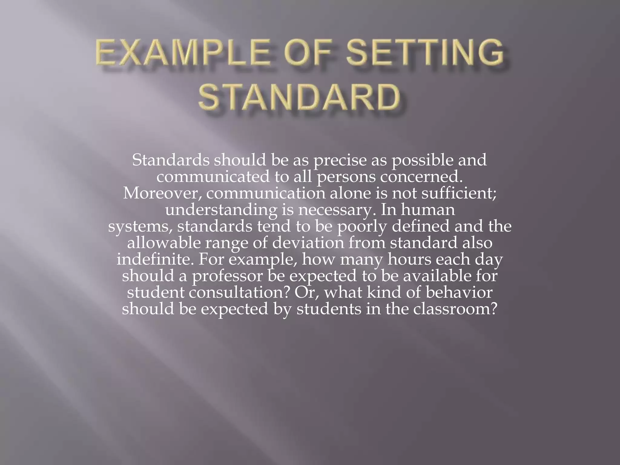Standards should be as precise as possible and
       communicated to all persons concerned.
  Moreover, communication alone is not sufficient;
        understanding is necessary. In human
systems, standards tend to be poorly defined and the
   allowable range of deviation from standard also
 indefinite. For example, how many hours each day
  should a professor be expected to be available for
   student consultation? Or, what kind of behavior
  should be expected by students in the classroom?
 