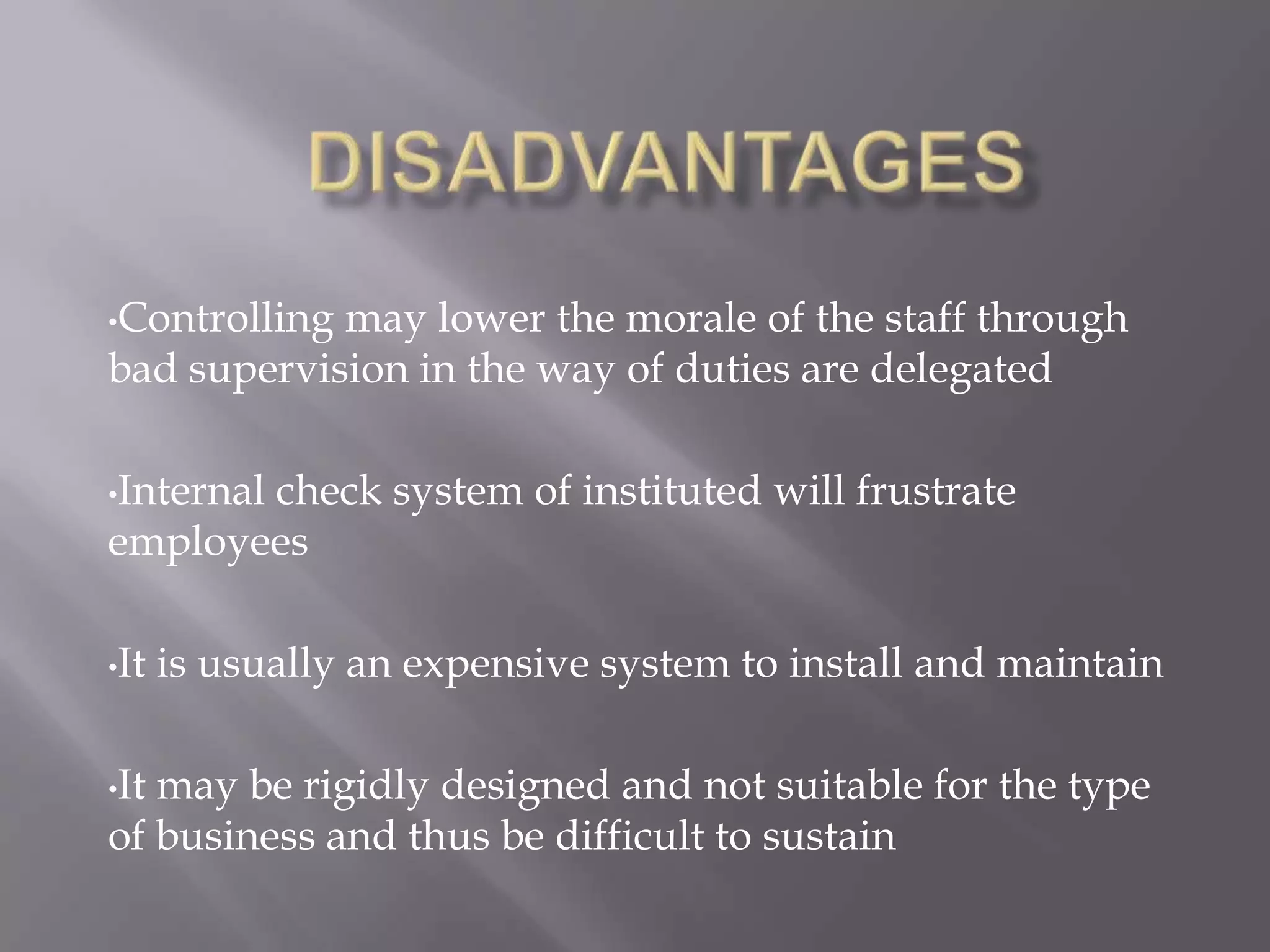 •Controllingmay lower the morale of the staff through
bad supervision in the way of duties are delegated

•Internal
       check system of instituted will frustrate
employees

•It   is usually an expensive system to install and maintain

•Itmay be rigidly designed and not suitable for the type
of business and thus be difficult to sustain
 