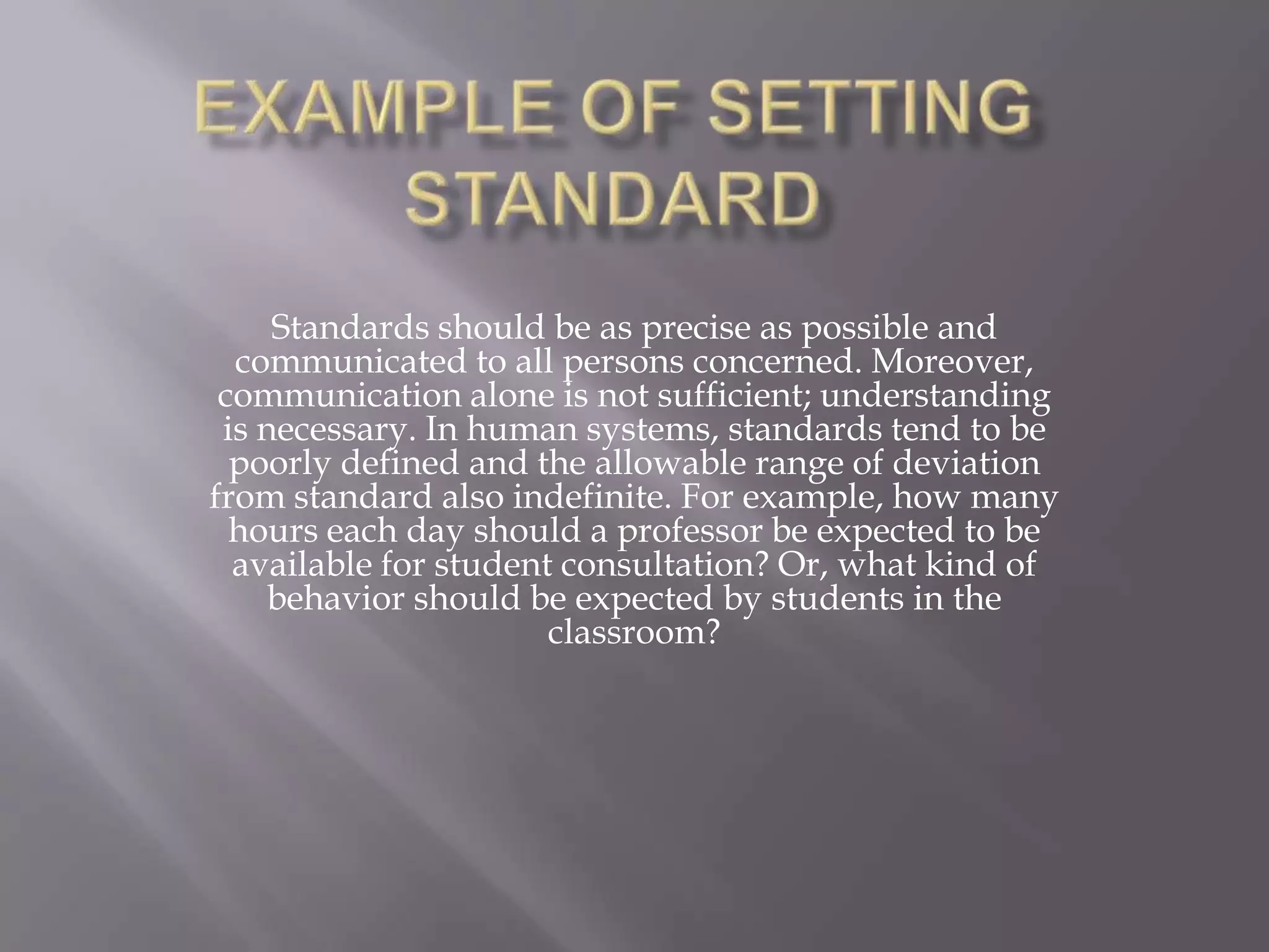 Standards should be as precise as possible and
  communicated to all persons concerned. Moreover,
 communication alone is not sufficient; understanding
 is necessary. In human systems, standards tend to be
  poorly defined and the allowable range of deviation
from standard also indefinite. For example, how many
  hours each day should a professor be expected to be
  available for student consultation? Or, what kind of
     behavior should be expected by students in the
                       classroom?
 