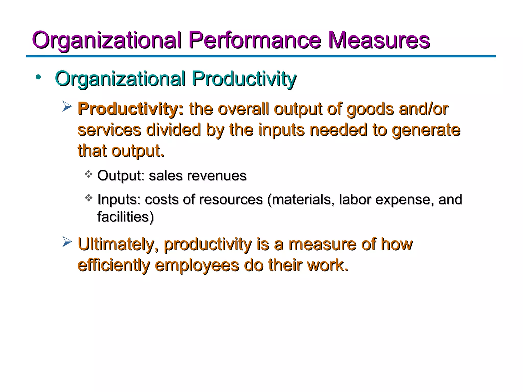 Organizational Performance Measures
• Organizational Productivity
   Productivity: the overall output of goods and/or
    services divided by the inputs needed to generate
    that output.
        Output: sales revenues
        Inputs: costs of resources (materials, labor expense, and
         facilities)
   Ultimately, productivity is a measure of how
    efficiently employees do their work.
 