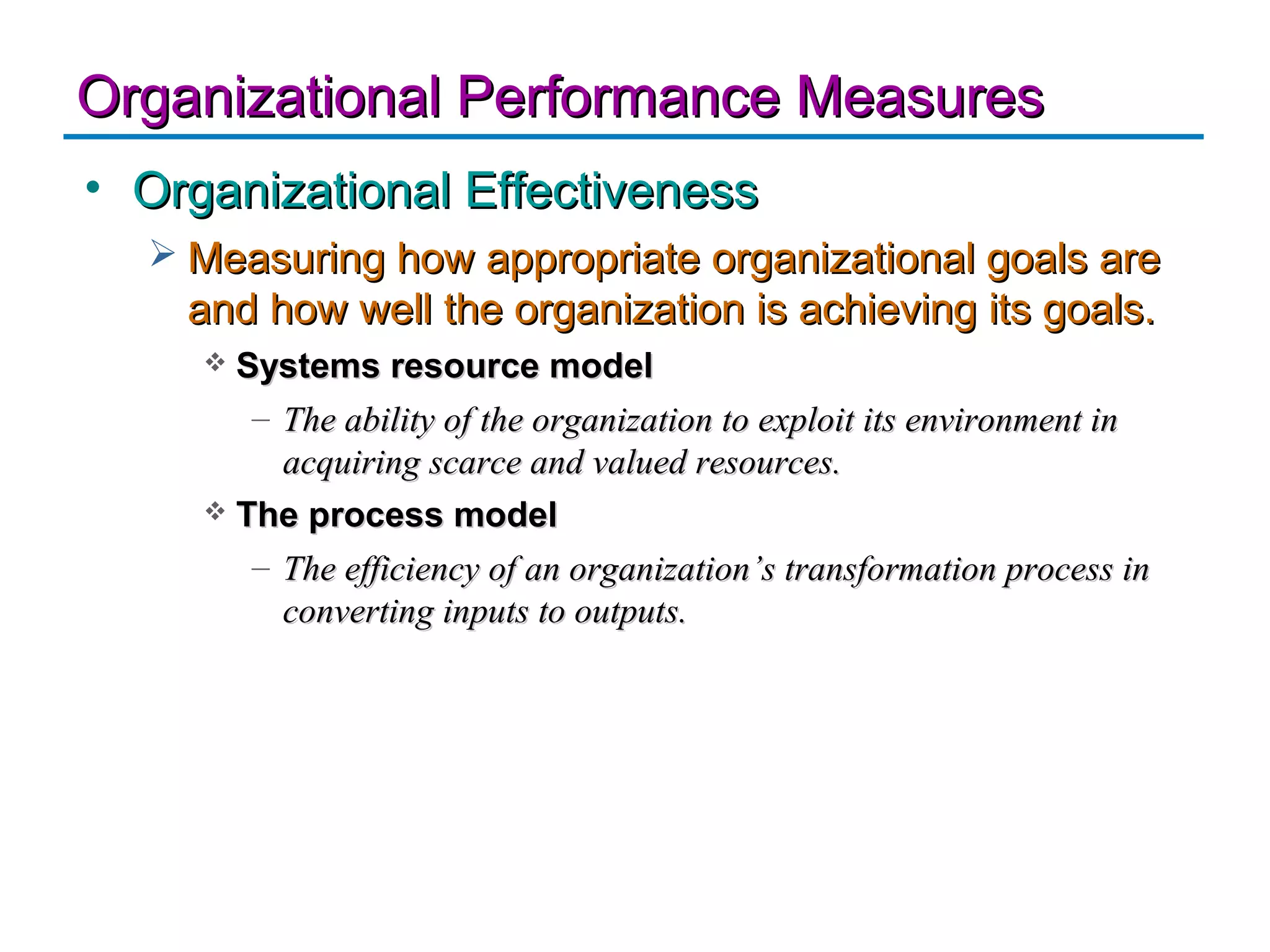 Organizational Performance Measures
• Organizational Effectiveness
   Measuring how appropriate organizational goals are
    and how well the organization is achieving its goals.
      Systems resource model
        – The ability of the organization to exploit its environment in
          acquiring scarce and valued resources.
      The process model

        – The efficiency of an organization’s transformation process in
          converting inputs to outputs.
 